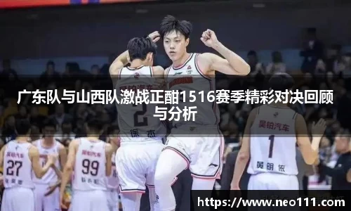 广东队与山西队激战正酣1516赛季精彩对决回顾与分析